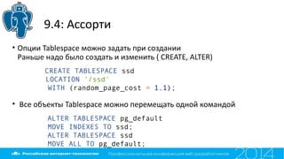 9.4: Ассорти
• Опции Tablespace можно задать при создании
Раньше надо было создать и изменить ( CREATE, ALTER)
• Все объекты Tablespace можно перемещать одной командой
ALTER TABLESPACE pg_default
MOVE INDEXES TO ssd;
ALTER TABLESPACE ssd
MOVE ALL TO pg_default;
CREATE TABLESPACE ssd
LOCATION '/ssd'
WITH (random_page_cost = 1.1);
 