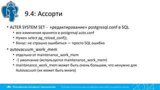 9.4: Ассорти
• ALTER SYSTEM SET - «редактирование» postgresql.conf в SQL
• все изменения хранятся в postgresql.auto.conf
• Нужен select pg_reload_conf();
• бонус: не страшно ошибиться — просто SQL ошибка
• autovacuum_work_mem
• отдельно от maintenance_work_mem
• -1 умолчание (используется maintenance_work_mem)
• maintenance_work_mem может быть очень большим, что ненужно для
Autovacuum (их может быть много)
 