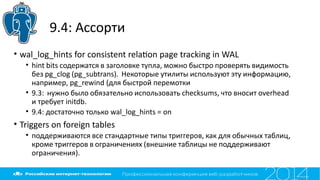 9.4: Ассорти
• wal_log_hints for consistent relaton page tracking in WAL
• hint bits содержатся в заголовке тупла, можно быстро проверять видимость
без pg_clog (pg_subtrans). Некоторые утилиты используют эту информацию,
например, pg_rewind (для быстрой перемотки
• 9.3: нужно было обязательно использовать checksums, что вносит overhead
и требует initdb.
• 9.4: достаточно только wal_log_hints = on
• Triggers on foreign tables
• поддерживаются все стандартные типы триггеров, как для обычных таблиц,
кроме триггеров в ограничениях (внешние таблицы не поддерживают
ограничения).
 