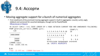 9.4: Ассорти
• Moving-aggregate support for a bunch of numerical aggregates
• First installment of the promised moving-aggregate support in built-in aggregates: count(), sum(), avg(),
stddev() and variance() for assorted datatypes, though not for foat4/foat8.
Объяснение от Depesz
=# SELECT SUM(n::int) OVER (ORDER BY n ROWS BETWEEN CURRENT ROW AND UNBOUNDED FOLLOWING)
FROM generate_series(1,20000) g(n);
sum
-----------
200010000
…..........
39999
20000
(20000 rows)
Time: 22185.316 ms
9.4:
Time: 21.975 ms (1000X быстрее !)
COUNT(*)
1,2,3,4,5,6,7,8,9,10 10
------------------|
1,2,3,4,5,6,7,8,9 9 : 9.3
----------------|
10-1 | 9 : 9.4
используем предыдущее значение
см. CREATE AGGREGATE
 