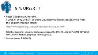 9.4: UPSERT ?
• Peter Geoghegan, Heroku.
«UPSERT Why UPSERT is weird Counterintuitve lessons learned from
the implementaton efort»,
htp://www.pgcon.org/2014/schedule/events/661.en.html
Talk that examines implementaton process on the INSERT...ON DUPLICATE KEY LOCK
FOR UPDATE feature proposed for PostgreSQL.
• Скорее всего, 9.5 (2015)
 