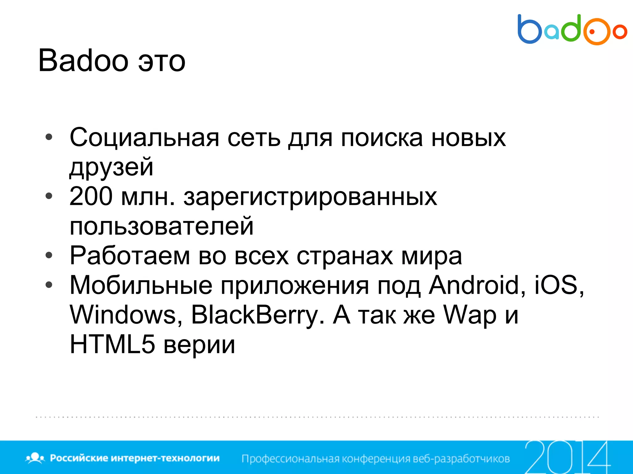 Badoo это
• Социальная сеть для поиска новых
друзей
• 200 млн. зарегистрированных
пользователей
• Работаем во всех странах мира
• Мобильные приложения под Android, iOS,
Windows, BlackBerry. А так же Wap и
HTML5 верии
 