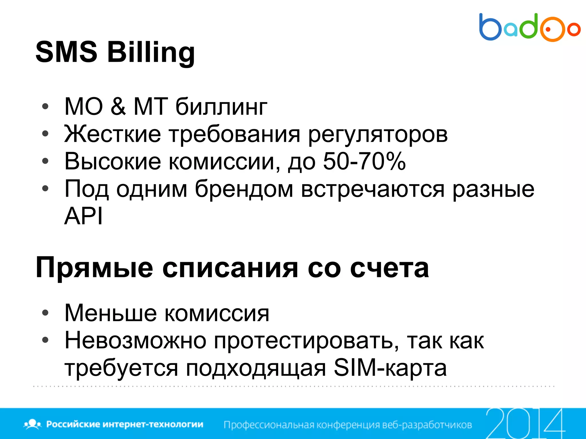 SMS Billing
• MO & MT биллинг
• Жесткие требования регуляторов
• Высокие комиссии, до 50-70%
• Под одним брендом встречаются разные
API
Прямые списания со счета
• Меньше комиссия
• Невозможно протестировать, так как
требуется подходящая SIM-карта
 