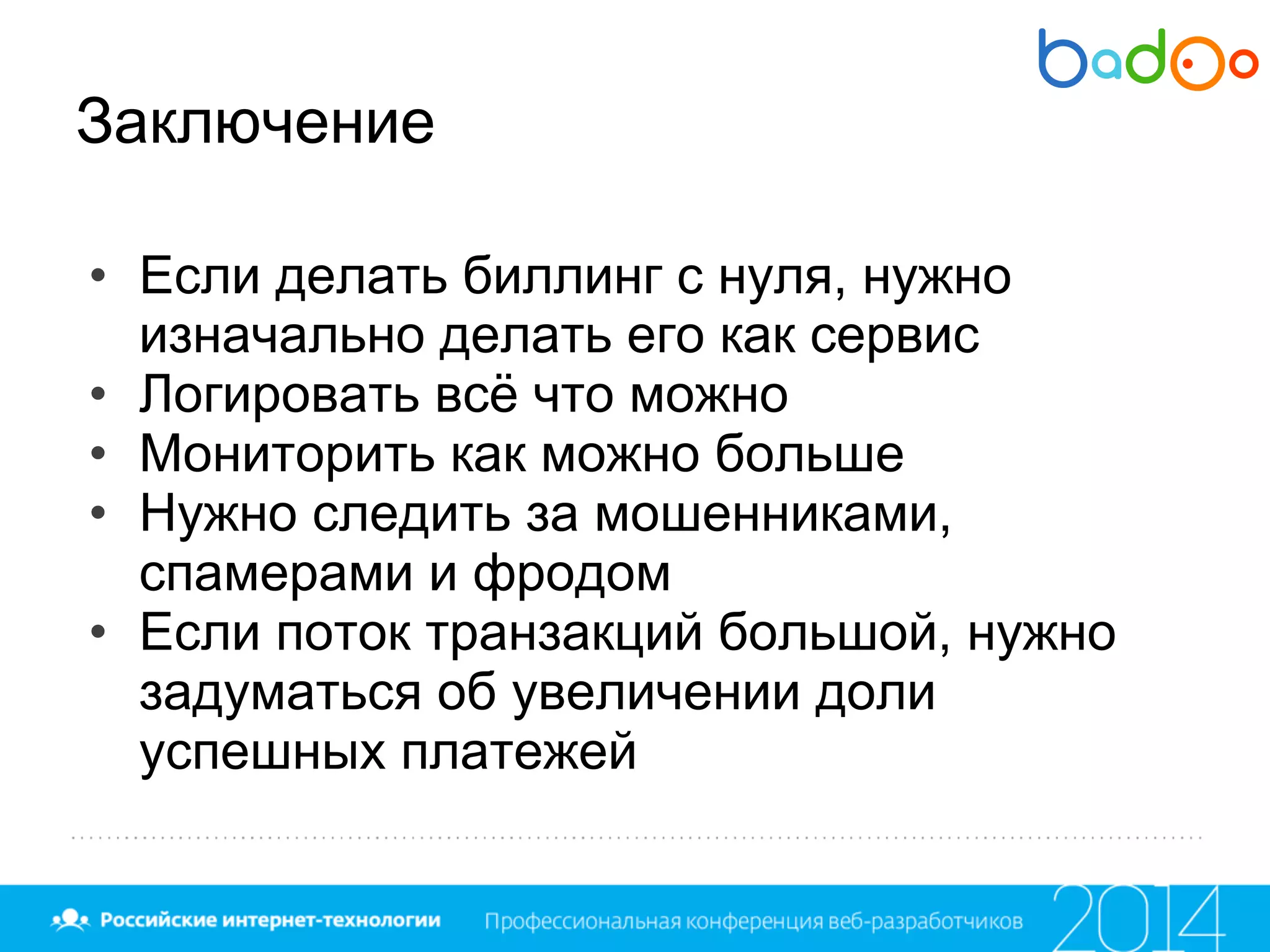 Заключение
• Если делать биллинг с нуля, нужно
изначально делать его как сервис
• Логировать всё что можно
• Мониторить как можно больше
• Нужно следить за мошенниками,
спамерами и фродом
• Если поток транзакций большой, нужно
задуматься об увеличении доли
успешных платежей
 