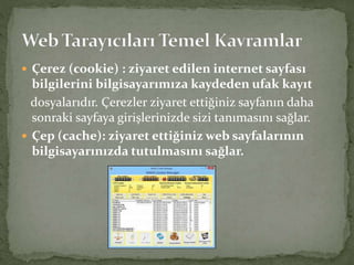  Çerez (cookie) : ziyaret edilen internet sayfası
bilgilerini bilgisayarımıza kaydeden ufak kayıt
dosyalarıdır. Çerezler ziyaret ettiğiniz sayfanın daha
sonraki sayfaya girişlerinizde sizi tanımasını sağlar.
 Çep (cache): ziyaret ettiğiniz web sayfalarının
bilgisayarınızda tutulmasını sağlar.
 