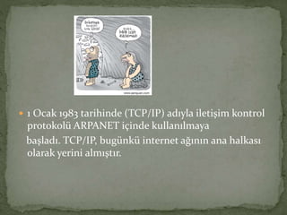  1 Ocak 1983 tarihinde (TCP/IP) adıyla iletişim kontrol
protokolü ARPANET içinde kullanılmaya
başladı. TCP/IP, bugünkü internet ağının ana halkası
olarak yerini almıştır.
 