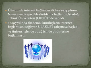  Ülkemizde internet bağlantısı ilk kez 1993 yılının
Nisan ayında gerçekleştirildi. İlk bağlantı Ortadoğu
Teknik Üniversitesi (ODTÜ)’nde yapıldı.
 ∗ 1997 yılında akademik kuruluşların internet
bağlantısını sağlayan ULAKNET çalışmaya başladı
ve üniversiteler de bu ağ içinde birbirlerine
bağlanmıştır.
 