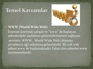  WWW (World Wide Web)
İnternet üzerinde çalışan ve "www" ile başlayan
adreslerdeki sayfaların görüntülenmesini sağlayan
servistir. WWW , World Wide Web (dünyayı
çevreleyen ağ) anlamına gelmektedir. Bir çok web
adresi www ile başlamaktadır. Fakat tüm adresler www
içermemektedir.
 