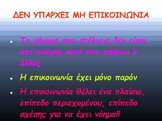 ΔΕΝ ΥΠΑΡΧΕΙ ΜΗ ΕΠΙΚΟΙΝΩΝΙΑ
 Το μήνυμα που στέλνεις δεν είναι
κατ'ανάγκη αυτό που παίρνει ο
άλλος
 Η επικοινωνία έχει μόνο παρόν
 Η επικοινωνία θέλει ένα πλαίσιο,
επίπεδο περιεχομένου, επίπεδο
σχέσης για να έχει νόημα!!
 