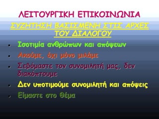 ΛΕΙΤΟΥΡΓΙΚΗ ΕΠΙΚΟΙΝΩΝΙΑ
ΣΥΖΗΤΗΣΗ ΒΑΣΙΣΜΕΝΗ ΣΤΙΣ ΑΡΧΕΣ
ΤΟΥ ΔΙΑΛΟΓΟΥ
 Ισοτιμία ανθρώπων και απόψεων
 Ακούμε, όχι μόνο μιλάμε
 Σεβόμαστε τον συνομιλητή μας, δεν
διακόπτουμε
 Δεν υποτιμούμε συνομιλητή και απόψεις
 Είμαστε στο θέμα
 