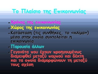 Το Πλαίσιο της Επικοινωνίας
 Χρόνος της επικοινωνίας
 Χώρος της επικοινωνίας
 Κατάσταση (τις συνθήκες, το «κλίμα»)
μέσα στην οποία συντελείται η
επικοινωνία
 Παρουσία άλλων
 Γεγονότα που έχουν προηγουμένως
διαμειφθεί μεταξύ πομπού και δέκτη
και τα οποία διαμορφώνουν τη μεταξύ
τους σχέση
 