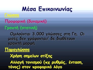 Μέσα Επικοινωνίας
Γλώσσα
Προφορική (δυναμική)
Γραπτή (στατική)
Ομιλούνται 3.000 γλώσσες στη Γη. Οι
μισές δεν γράφονται/ δε διαθέτουν
γραπτή μορφή
Παραγλώσσα
Χρήση σημείων στίξης
Αλλαγή τονισμού (πχ ρυθμός, ένταση,
τόνος) στον προφορικό λόγο
 