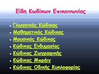 Είδη Κωδίκων Επικοινωνίας
 Γλωσσικός Κώδικας
 Μαθηματικός Κώδικας
 Μουσικός Κώδικας
 Κώδικας Ενδυμασίας
 Κώδικας Ζωγραφικής
 Κώδικας Μπράιγ
 Κώδικας Οδικής Κυκλοφορίας
 