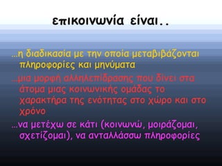 επικοινωνία είναι..
…η διαδικασία με την οποία μεταβιβάζονται
πληροφορίες και μηνύματα
…μια μορφή αλληλεπίδρασης που δίνει στα
άτομα μιας κοινωνικής ομάδας το
χαρακτήρα της ενότητας στο χώρο και στο
χρόνο
…να μετέχω σε κάτι (κοινωνώ, μοιράζομαι,
σχετίζομαι), να ανταλλάσσω πληροφορίες
 