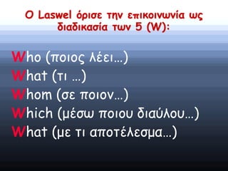 Ο Laswel όρισε την επικοινωνία ως
διαδικασία των 5 (W):
Who (ποιος λέει…)
What (τι …)
Whom (σε ποιον…)
Which (μέσω ποιου διαύλου…)
What (με τι αποτέλεσμα…)
 