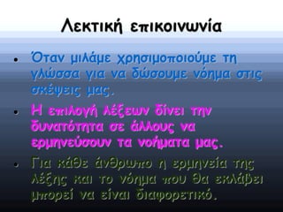 Λεκτική επικοινωνία
 Όταν μιλάμε χρησιμοποιούμε τη
γλώσσα για να δώσουμε νόημα στις
σκέψεις μας.
 Η επιλογή λέξεων δίνει την
δυνατότητα σε άλλους να
ερμηνεύσουν τα νοήματα μας.
 Για κάθε άνθρωπο η ερμηνεία της
λέξης και το νόημα που θα εκλάβει
μπορεί να είναι διαφορετικό.
 