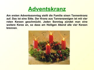 Adventskranz
Am ersten Adventssonntag stellt die Familie einen Tannenkranz
auf. Das ist eine Sitte. Der Kranz aus Tannenzweigen ist mit vier
roten Kerzen geschmückt. Jeden Sonntag zündet man eine
weitere Kerze an, so dass am Heiligen Abend alle vier Kerzen
brennen.
 
