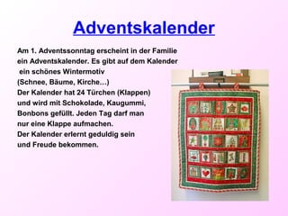 Adventskalender
Am 1. Adventssonntag erscheint in der Familie
ein Adventskalender. Es gibt auf dem Kalender
ein schönes Wintermotiv
(Schnee, Bäume, Kirche…)
Der Kalender hat 24 Türchen (Klappen)
und wird mit Schokolade, Kaugummi,
Bonbons gefüllt. Jeden Tag darf man
nur eine Klappe aufmachen.
Der Kalender erlernt geduldig sein
und Freude bekommen.
 