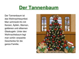 Der Tannenbaum
Der Tannenbaum ist
das Weihnachtssymbol.
Man schmückt ihn mit
Kerzen, Äpfeln, Sternen,
goldenen und silbernen
Glaskugeln. Unter den
Weihnachtsbaum legt
man schön verpackte
Geschenke für die
ganze Familie.
 
