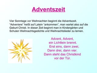 Adventszeit
Vier Sonntage vor Weihnachten beginnt die Adventszeit.
“Adveniere” heißt auf Latein “ankommen”, man wartet also auf die
Geburt Christi. In dieser Zeit beginnt man in Kindergärten und
Schulen Weihnachtsgedichte und Weihnachtslieder zu lernen.
Advent, Advent,
ein Lichtlein brennt.
Erst eins, dann zwei,
Dann drei, dann vier.
Dann steht das Christkind
vor der Tür.
 