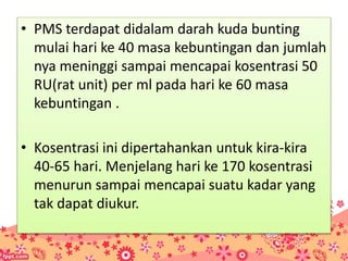 • PMS terdapat didalam darah kuda bunting
mulai hari ke 40 masa kebuntingan dan jumlah
nya meninggi sampai mencapai kosentrasi 50
RU(rat unit) per ml pada hari ke 60 masa
kebuntingan .
• Kosentrasi ini dipertahankan untuk kira-kira
40-65 hari. Menjelang hari ke 170 kosentrasi
menurun sampai mencapai suatu kadar yang
tak dapat diukur.
 