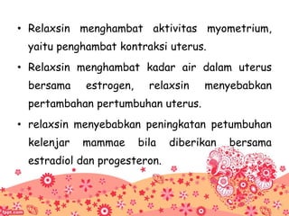 • Relaxsin menghambat aktivitas myometrium,
yaitu penghambat kontraksi uterus.
• Relaxsin menghambat kadar air dalam uterus
bersama estrogen, relaxsin menyebabkan
pertambahan pertumbuhan uterus.
• relaxsin menyebabkan peningkatan petumbuhan
kelenjar mammae bila diberikan bersama
estradiol dan progesteron.
 