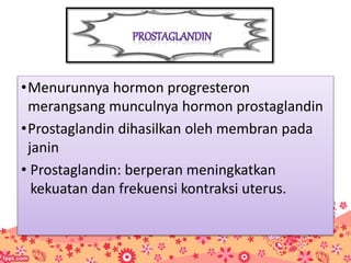 •Menurunnya hormon progresteron
merangsang munculnya hormon prostaglandin
•Prostaglandin dihasilkan oleh membran pada
janin
• Prostaglandin: berperan meningkatkan
kekuatan dan frekuensi kontraksi uterus.
 