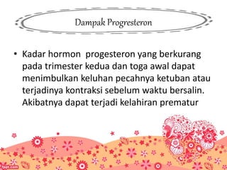 Dampak Progresteron
• Kadar hormon progesteron yang berkurang
pada trimester kedua dan toga awal dapat
menimbulkan keluhan pecahnya ketuban atau
terjadinya kontraksi sebelum waktu bersalin.
Akibatnya dapat terjadi kelahiran prematur
 