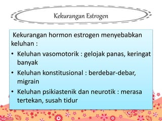 Kekurangan Estrogen
Kekurangan hormon estrogen menyebabkan
keluhan :
• Keluhan vasomotorik : gelojak panas, keringat
banyak
• Keluhan konstitusional : berdebar-debar,
migrain
• Keluhan psikiastenik dan neurotik : merasa
tertekan, susah tidur
 
