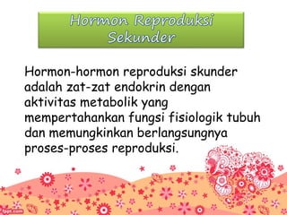 Hormon-hormon reproduksi skunder
adalah zat-zat endokrin dengan
aktivitas metabolik yang
mempertahankan fungsi fisiologik tubuh
dan memungkinkan berlangsungnya
proses-proses reproduksi.
 