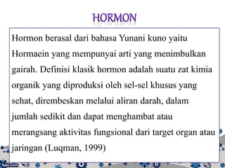 Hormon berasal dari bahasa Yunani kuno yaitu
Hormaein yang mempunyai arti yang menimbulkan
gairah. Definisi klasik hormon adalah suatu zat kimia
organik yang diproduksi oleh sel-sel khusus yang
sehat, dirembeskan melalui aliran darah, dalam
jumlah sedikit dan dapat menghambat atau
merangsang aktivitas fungsional dari target organ atau
jaringan (Luqman, 1999)
 