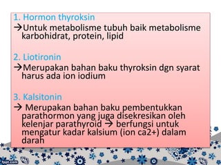 1. Hormon thyroksin
Untuk metabolisme tubuh baik metabolisme
karbohidrat, protein, lipid
2. Liotironin
Merupakan bahan baku thyroksin dgn syarat
harus ada ion iodium
3. Kalsitonin
 Merupakan bahan baku pembentukkan
parathormon yang juga disekresikan oleh
kelenjar parathyroid  berfungsi untuk
mengatur kadar kalsium (ion ca2+) dalam
darah
 