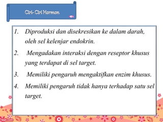 1. Diproduksi dan disekresikan ke dalam darah,
oleh sel kelenjar endokrin.
2. Mengadakan interaksi dengan reseptor khusus
yang terdapat di sel target.
3. Memiliki pengaruh mengaktifkan enzim khusus.
4. Memiliki pengaruh tidak hanya terhadap satu sel
target.
 