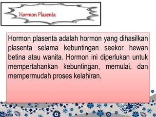 Hormon plasenta adalah hormon yang dihasilkan
plasenta selama kebuntingan seekor hewan
betina atau wanita. Hormon ini diperlukan untuk
mempertahankan kebuntingan, memulai, dan
mempermudah proses kelahiran.
 