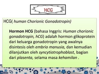 HCG( human Chorionic Gonadotropin)
Hormon HCG (bahasa Inggris: Human chorionic
gonadotropin, hCG) adalah hormon glikoprotein
dari keluarga gonadotropin yang awalnya
disintesis oleh embrio manusia, dan kemudian
dilanjutkan oleh syncytiotrophoblast, bagian
dari plasenta, selama masa kehamilan .
 