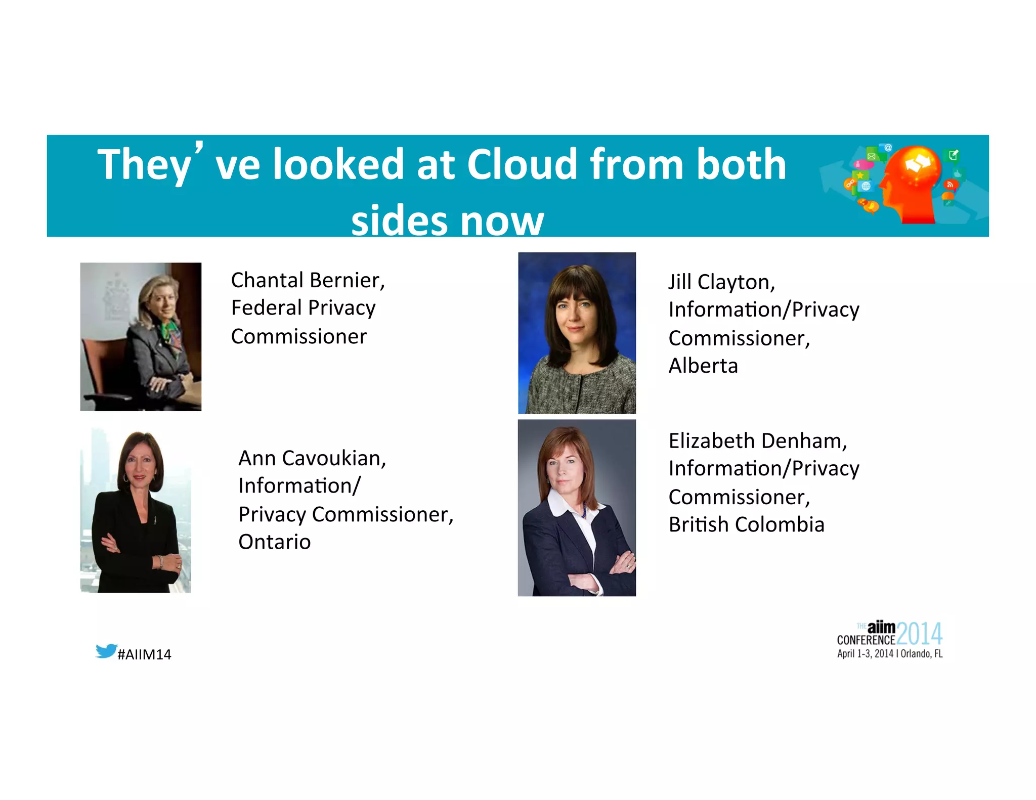 #AIIM14	
  
They’ve	
  looked	
  at	
  Cloud	
  from	
  both	
  
sides	
  now	
  
Chantal	
  Bernier,	
  
Federal	
  Privacy	
  
Commissioner	
  
Ann	
  Cavoukian,	
  
Informa8on/	
  
Privacy	
  Commissioner,	
  
Ontario	
  
Jill	
  Clayton,	
  
Informa8on/Privacy	
  
Commissioner,	
  
Alberta	
  
Elizabeth	
  Denham,	
  
Informa8on/Privacy	
  
Commissioner,	
  
Bri8sh	
  Colombia	
  
	
  
 