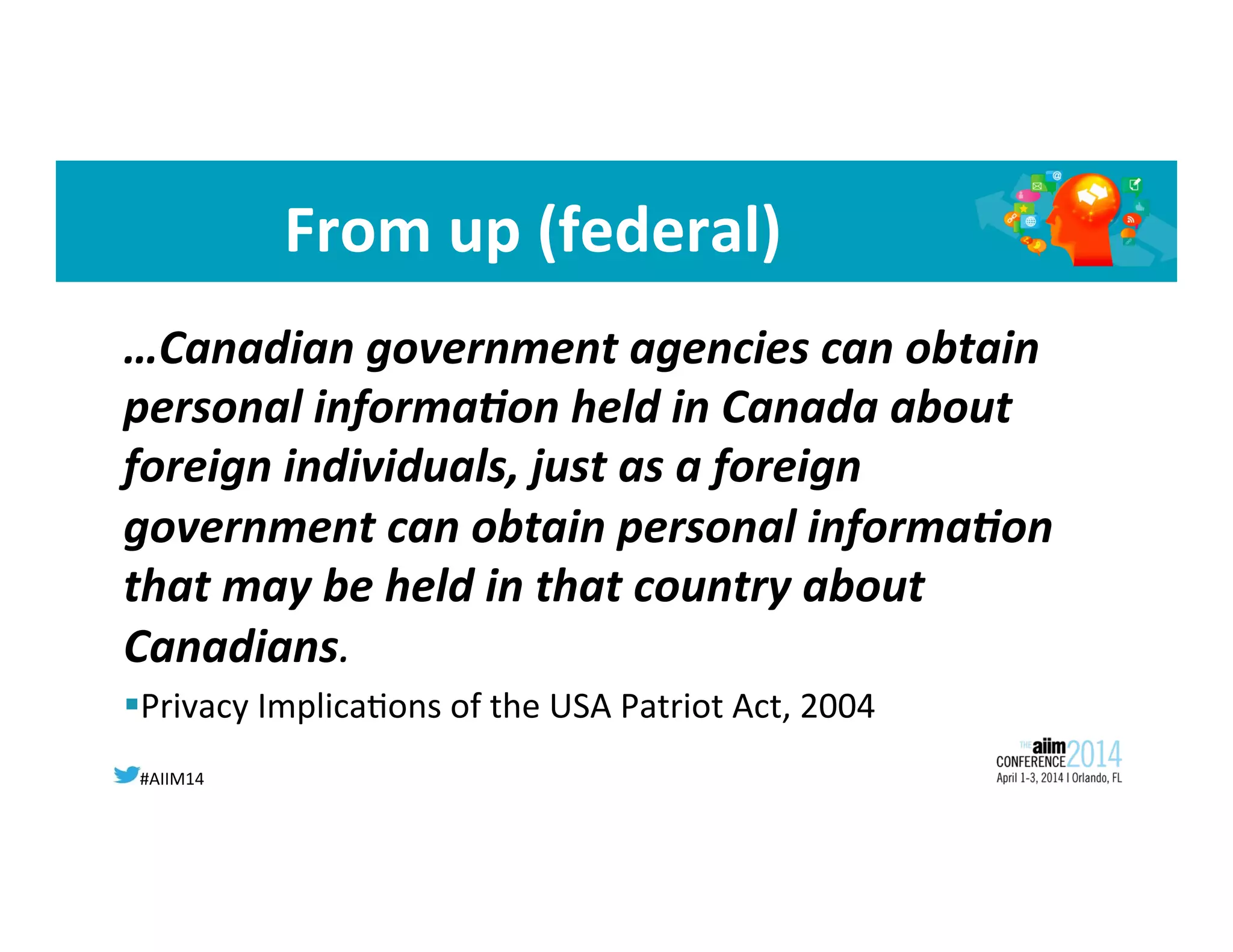 #AIIM14	
  
From	
  up	
  (federal)	
  
…Canadian	
  government	
  agencies	
  can	
  obtain	
  
personal	
  informa;on	
  held	
  in	
  Canada	
  about	
  
foreign	
  individuals,	
  just	
  as	
  a	
  foreign	
  
government	
  can	
  obtain	
  personal	
  informa;on	
  
that	
  may	
  be	
  held	
  in	
  that	
  country	
  about	
  
Canadians.	
  	
  
§ Privacy	
  Implica8ons	
  of	
  the	
  USA	
  Patriot	
  Act,	
  2004	
  
 