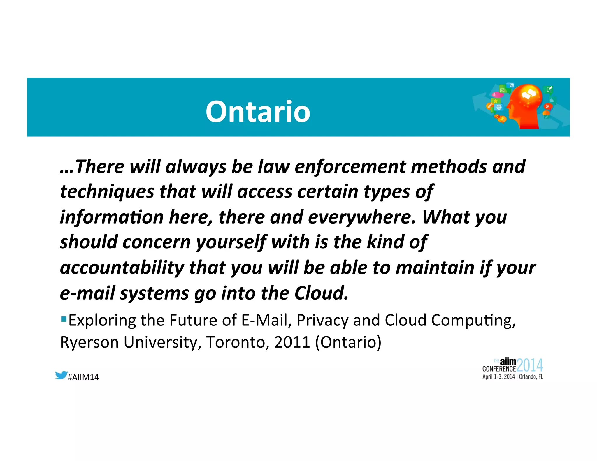 #AIIM14	
  
Ontario	
  
…There	
  will	
  always	
  be	
  law	
  enforcement	
  methods	
  and	
  
techniques	
  that	
  will	
  access	
  certain	
  types	
  of	
  
informa;on	
  here,	
  there	
  and	
  everywhere.	
  What	
  you	
  
should	
  concern	
  yourself	
  with	
  is	
  the	
  kind	
  of	
  
accountability	
  that	
  you	
  will	
  be	
  able	
  to	
  maintain	
  if	
  your	
  
e-­‐mail	
  systems	
  go	
  into	
  the	
  Cloud.	
  
§ Exploring	
  the	
  Future	
  of	
  E-­‐Mail,	
  Privacy	
  and	
  Cloud	
  Compu8ng,	
  
Ryerson	
  University,	
  Toronto,	
  2011	
  (Ontario)	
  
	
  
 
