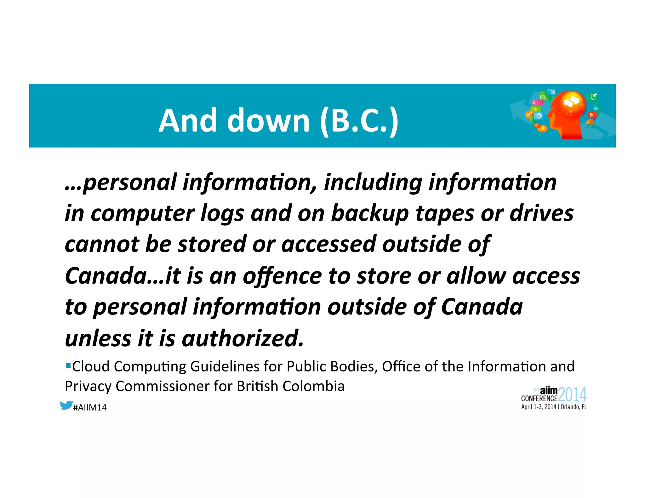 #AIIM14	
  
And	
  down	
  (B.C.)	
  
…personal	
  informa;on,	
  including	
  informa;on	
  
in	
  computer	
  logs	
  and	
  on	
  backup	
  tapes	
  or	
  drives	
  
cannot	
  be	
  stored	
  or	
  accessed	
  outside	
  of	
  
Canada…it	
  is	
  an	
  oﬀence	
  to	
  store	
  or	
  allow	
  access	
  
to	
  personal	
  informa;on	
  outside	
  of	
  Canada	
  
unless	
  it	
  is	
  authorized.	
  	
  
§ Cloud	
  Compu8ng	
  Guidelines	
  for	
  Public	
  Bodies,	
  Oﬃce	
  of	
  the	
  Informa8on	
  and	
  
Privacy	
  Commissioner	
  for	
  Bri8sh	
  Colombia	
  
	
  
 