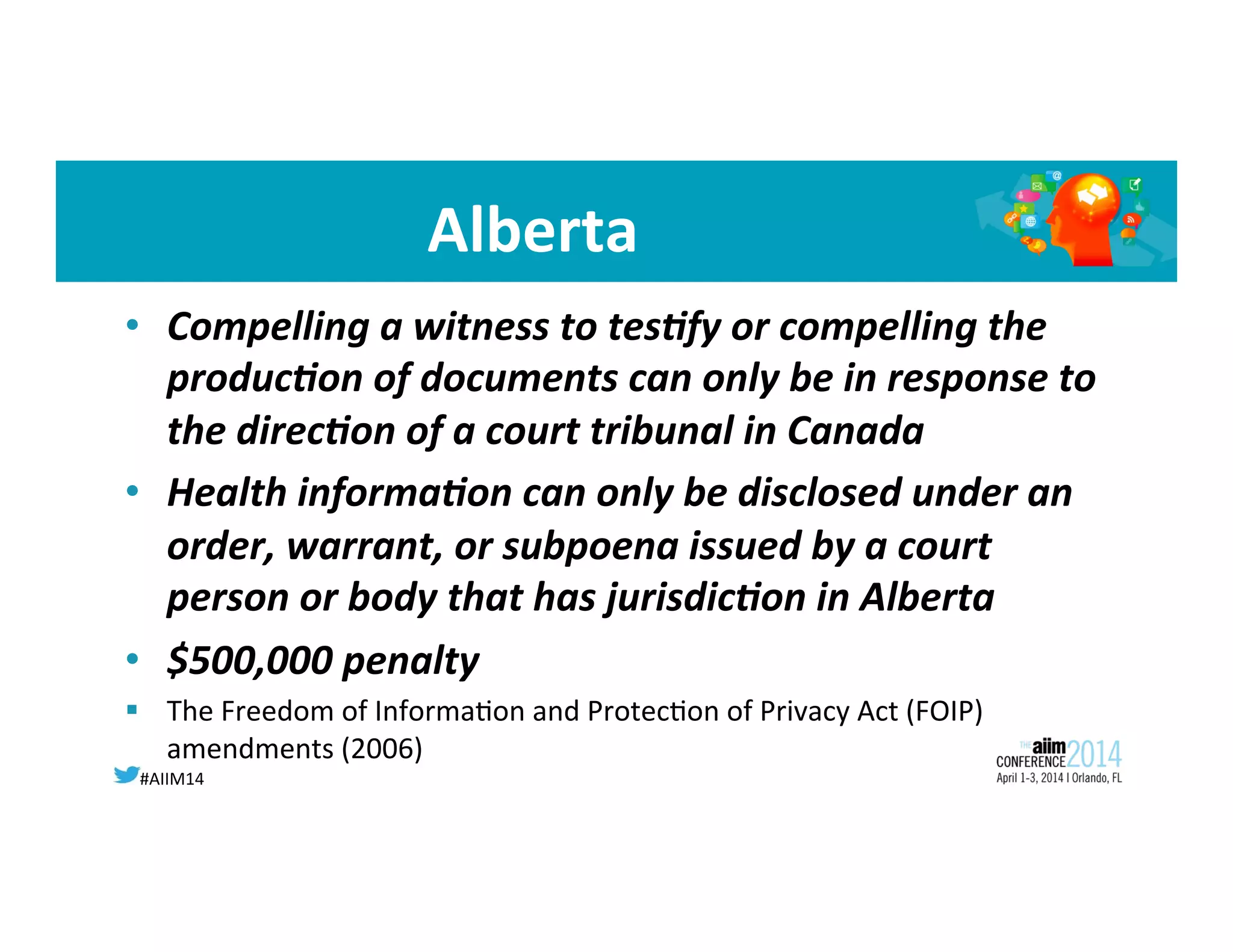#AIIM14	
  
Alberta	
  
•  Compelling	
  a	
  witness	
  to	
  tes;fy	
  or	
  compelling	
  the	
  
produc;on	
  of	
  documents	
  can	
  only	
  be	
  in	
  response	
  to	
  
the	
  direc;on	
  of	
  a	
  court	
  tribunal	
  in	
  Canada	
  
•  Health	
  informa;on	
  can	
  only	
  be	
  disclosed	
  under	
  an	
  
order,	
  warrant,	
  or	
  subpoena	
  issued	
  by	
  a	
  court	
  
person	
  or	
  body	
  that	
  has	
  jurisdic;on	
  in	
  Alberta	
  
•  $500,000	
  penalty	
  	
  
§  The	
  Freedom	
  of	
  Informa8on	
  and	
  Protec8on	
  of	
  Privacy	
  Act	
  (FOIP)	
  
amendments	
  (2006)	
  
 
