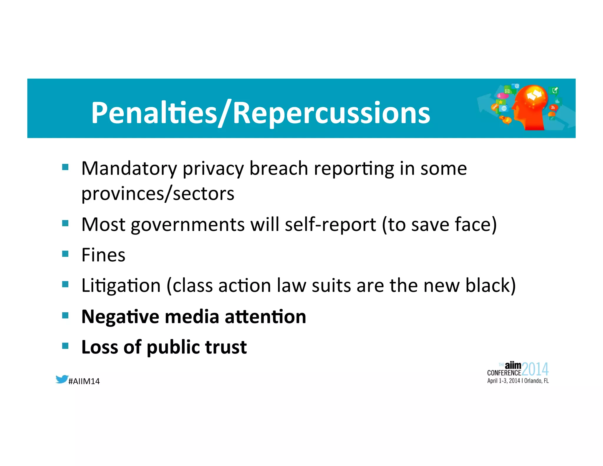 #AIIM14	
  
Penal<es/Repercussions	
  
§  Mandatory	
  privacy	
  breach	
  repor8ng	
  in	
  some	
  
provinces/sectors	
  
§  Most	
  governments	
  will	
  self-­‐report	
  (to	
  save	
  face)	
  
§  Fines	
  
§  Li8ga8on	
  (class	
  ac8on	
  law	
  suits	
  are	
  the	
  new	
  black)	
  
§  Nega<ve	
  media	
  aWen<on	
  
§  Loss	
  of	
  public	
  trust	
  
 