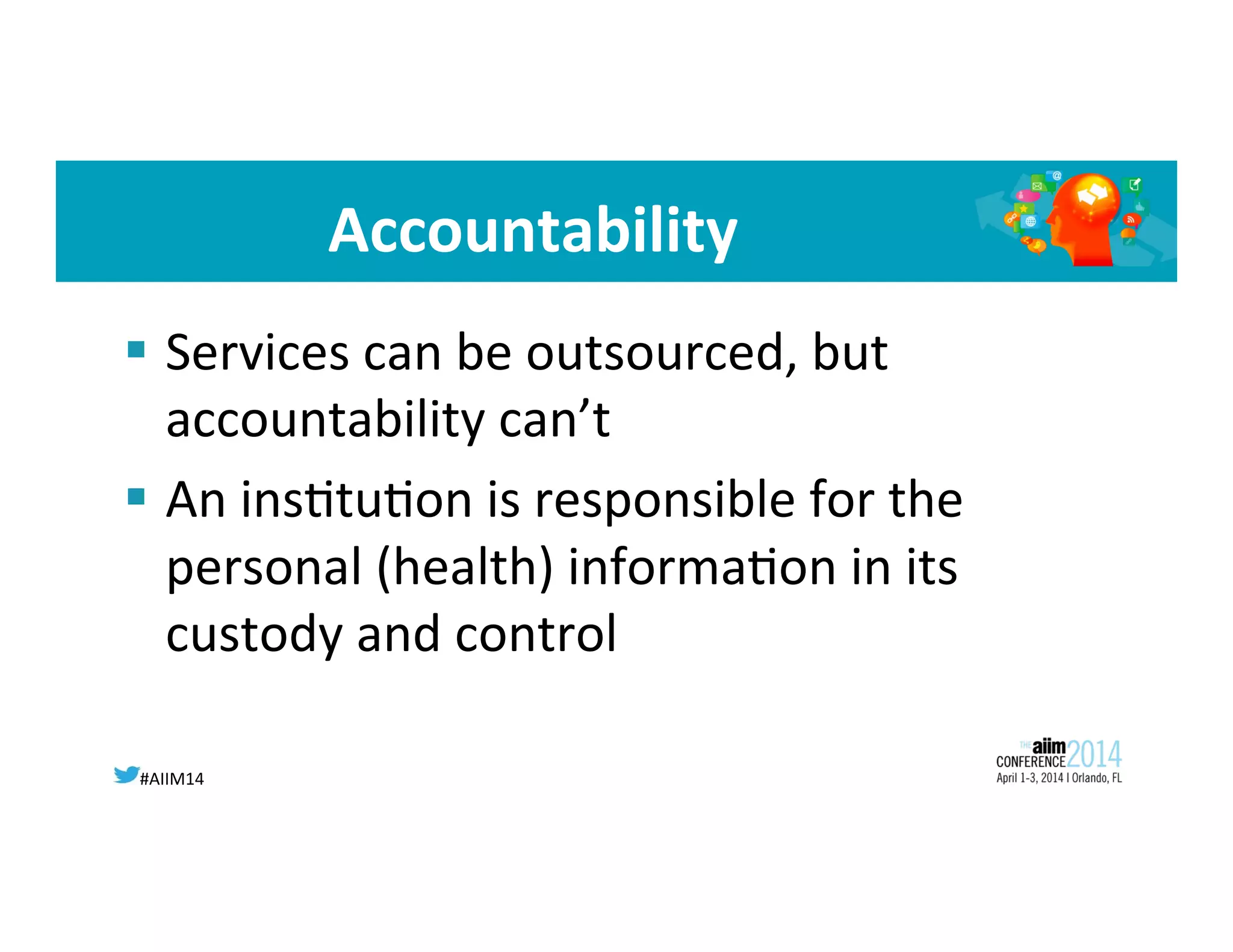 #AIIM14	
  
Accountability	
  
§  Services	
  can	
  be	
  outsourced,	
  but	
  
accountability	
  can’t	
  
§  An	
  ins8tu8on	
  is	
  responsible	
  for	
  the	
  
personal	
  (health)	
  informa8on	
  in	
  its	
  
custody	
  and	
  control	
  
	
  
 