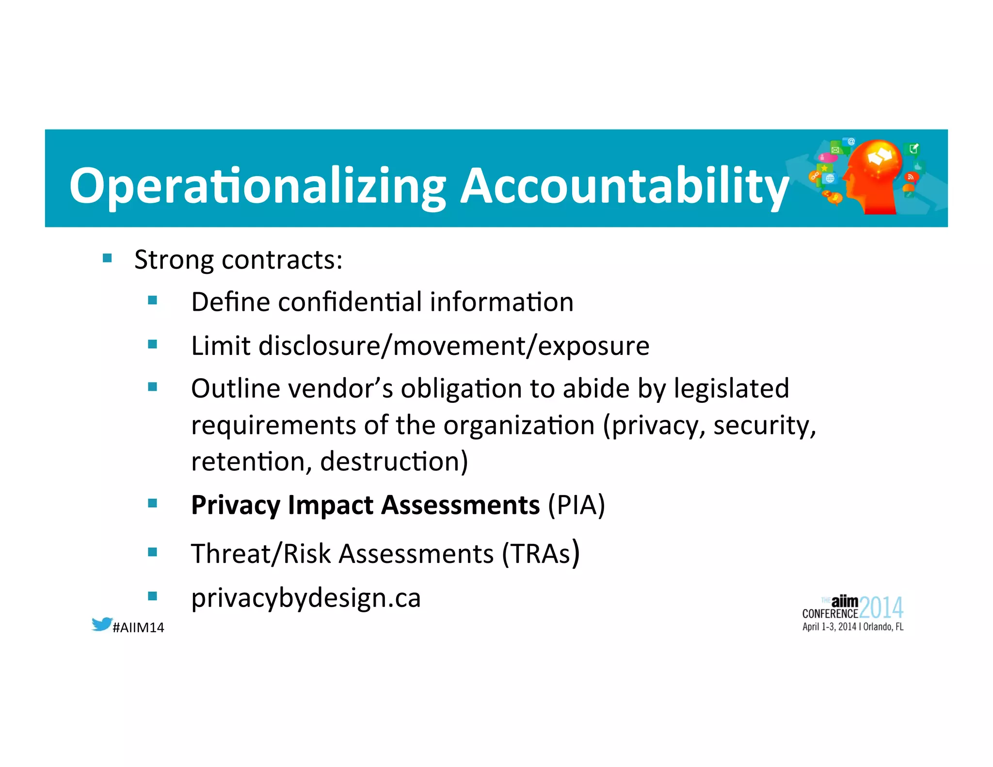 #AIIM14	
  
Opera<onalizing	
  Accountability	
  
§  Strong	
  contracts:	
  
§  Deﬁne	
  conﬁden8al	
  informa8on	
  
§  Limit	
  disclosure/movement/exposure	
  
§  Outline	
  vendor’s	
  obliga8on	
  to	
  abide	
  by	
  legislated	
  
requirements	
  of	
  the	
  organiza8on	
  (privacy,	
  security,	
  
reten8on,	
  destruc8on)	
  
§  Privacy	
  Impact	
  Assessments	
  (PIA)	
  
§  Threat/Risk	
  Assessments	
  (TRAs)	
  
§  privacybydesign.ca	
  
 
