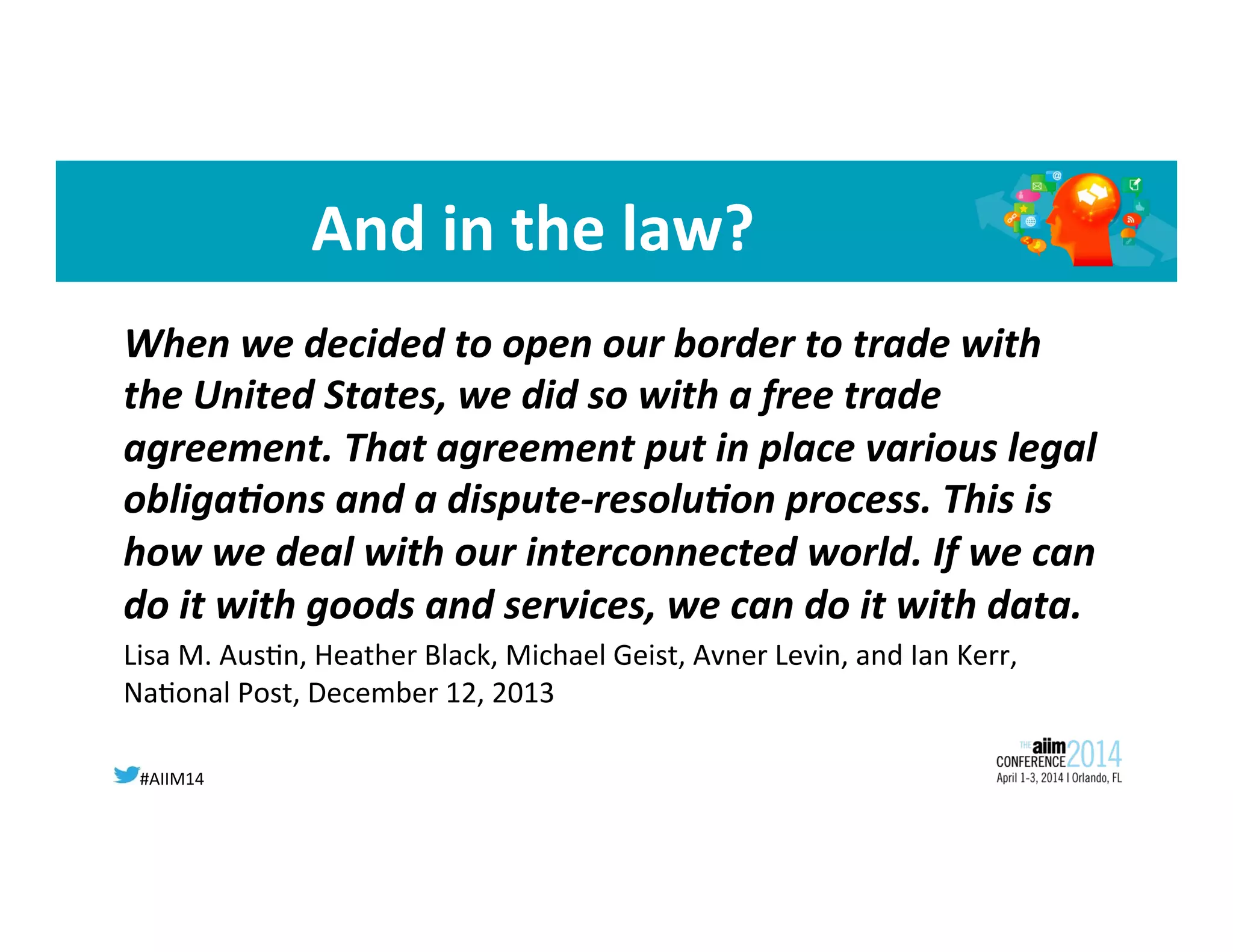 #AIIM14	
  
	
  	
  
And	
  in	
  the	
  law?	
  
	
  When	
  we	
  decided	
  to	
  open	
  our	
  border	
  to	
  trade	
  with	
  
the	
  United	
  States,	
  we	
  did	
  so	
  with	
  a	
  free	
  trade	
  
agreement.	
  That	
  agreement	
  put	
  in	
  place	
  various	
  legal	
  
obliga;ons	
  and	
  a	
  dispute-­‐resolu;on	
  process.	
  This	
  is	
  
how	
  we	
  deal	
  with	
  our	
  interconnected	
  world.	
  If	
  we	
  can	
  
do	
  it	
  with	
  goods	
  and	
  services,	
  we	
  can	
  do	
  it	
  with	
  data.	
  	
  
Lisa	
  M.	
  Aus8n,	
  Heather	
  Black,	
  Michael	
  Geist,	
  Avner	
  Levin,	
  and	
  Ian	
  Kerr,	
  
Na8onal	
  Post,	
  December	
  12,	
  2013	
  
	
  
 