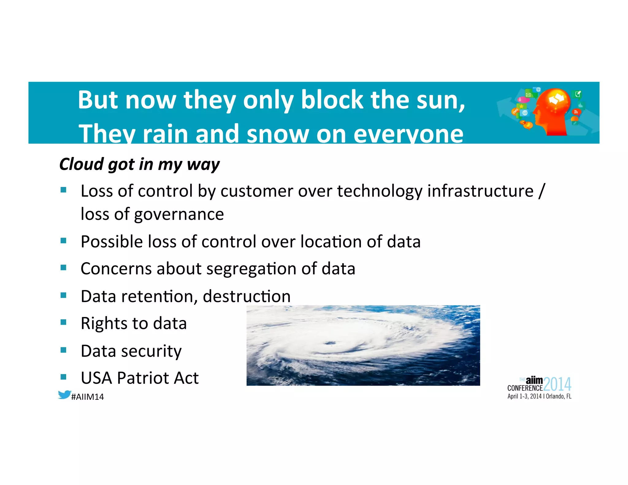 #AIIM14	
  
But	
  now	
  they	
  only	
  block	
  the	
  sun,	
  
They	
  rain	
  and	
  snow	
  on	
  everyone	
  
Cloud	
  got	
  in	
  my	
  way	
  
§  Loss	
  of	
  control	
  by	
  customer	
  over	
  technology	
  infrastructure	
  /	
  
loss	
  of	
  governance	
  	
  
§  Possible	
  loss	
  of	
  control	
  over	
  loca8on	
  of	
  data	
  	
  
§  Concerns	
  about	
  segrega8on	
  of	
  data	
  	
  
§  Data	
  reten8on,	
  destruc8on	
  
§  Rights	
  to	
  data	
  	
  
§  Data	
  security	
  	
  
§  USA	
  Patriot	
  Act	
  
	
  
 