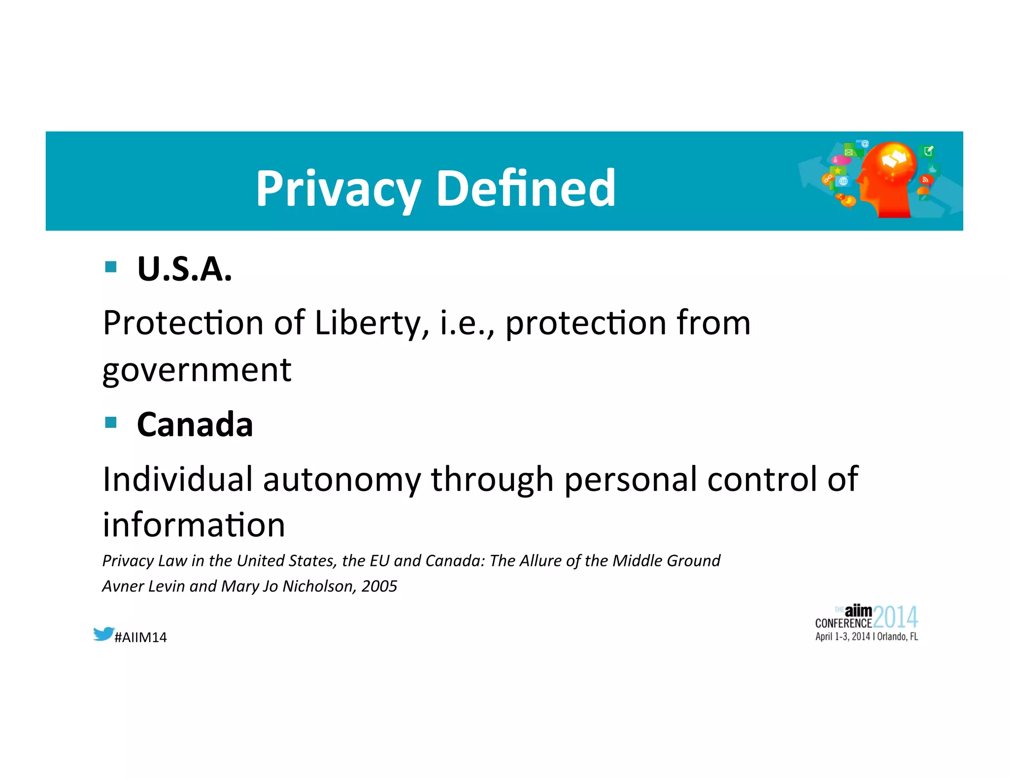 #AIIM14	
  
Privacy	
  Deﬁned	
  
§  U.S.A.	
  	
  
Protec8on	
  of	
  Liberty,	
  i.e.,	
  protec8on	
  from	
  
government	
  
§  Canada	
  
Individual	
  autonomy	
  through	
  personal	
  control	
  of	
  
informa8on	
  
Privacy	
  Law	
  in	
  the	
  United	
  States,	
  the	
  EU	
  and	
  Canada:	
  The	
  Allure	
  of	
  the	
  Middle	
  Ground	
  	
  
Avner	
  Levin	
  and	
  Mary	
  Jo	
  Nicholson,	
  2005	
  
 