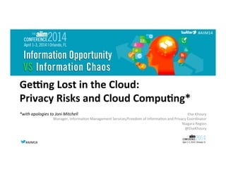 #AIIM14	
  #AIIM14	
  
#AIIM14	
  
Ge#ng	
  Lost	
  in	
  the	
  Cloud:	
  	
  
Privacy	
  Risks	
  and	
  Cloud	
  Compu<ng*	
  
*with	
  apologies	
  to	
  Joni	
  Mitchell	
  
	
  
Else	
  Khoury	
  
Manager,	
  Informa8on	
  Management	
  Services/Freedom	
  of	
  Informa8on	
  and	
  Privacy	
  Coordinator	
  
Niagara	
  Region	
  
@ElseKhoury	
  
 