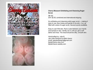 Cherry Blossom Exfoliating and Cleansing Sugar
Scrub
SB: $2.
S/H: $2.50, combined and international shipping.
An exfoliating and cleansing solid sugar scrub -- making it
easy to use, less messy and gentle to the skin. 2 oz. jar
filled with cubes of sugar scrub. Several scents available.
Easy to use! Wet skin. Rub a cube between your hands
and spread on skin. Gently rub in until you get a soft
lather and rinse. The result should be silky, smooth skin.
Handcrafted by: Julie N.
Jae Jules Designs/Lip Balm Havoc
email: jaejulesdesigns@gmail.com
lipbalmhavoc.etsy.com
lipbalmhavoc.weebly.com
 