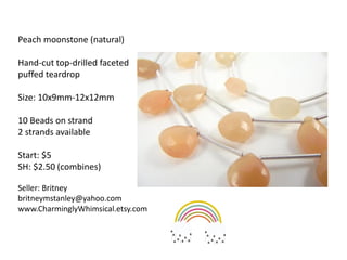 Peach moonstone (natural)
Hand-cut top-drilled faceted
puffed teardrop
Size: 10x9mm-12x12mm
10 Beads on strand
2 strands available
Start: $5
SH: $2.50 (combines)
Seller: Britney
britneymstanley@yahoo.com
www.CharminglyWhimsical.etsy.com
 