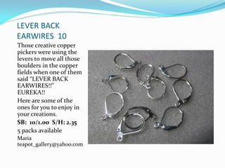 LEVER BACK
EARWIRES 10
Those creative copper
pickers were using the
levers to move all those
boulders in the copper
fields when one of them
said “LEVER BACK
EARWIRES!!”
EUREKA!!
Here are some of the
ones for you to enjoy in
your creations.
SB: 10/1.00 S/H: 2.35
5 packs available
Maria
teapot_gallery@yahoo.com
 